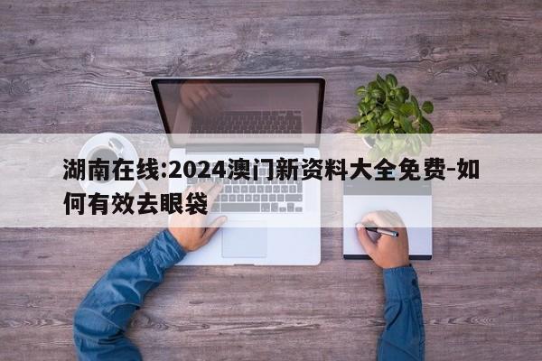 湖南在线:2024澳门新资料大全免费-如何有效去眼袋