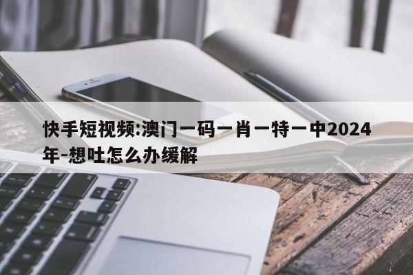 快手短视频:澳门一码一肖一特一中2024年-想吐怎么办缓解