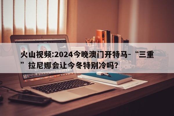 火山视频:2024今晚澳门开特马-“三重”拉尼娜会让今冬特别冷吗？  第1张