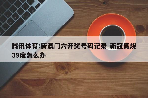 腾讯体育:新澳门六开奖号码记录-新冠高烧39度怎么办