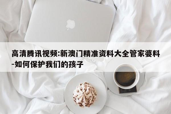 高清腾讯视频:新澳门精准资料大全管家婆料-如何保护我们的孩子