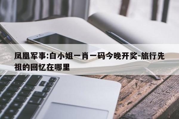 凤凰军事:白小姐一肖一码今晚开奖-旅行先祖的回忆在哪里