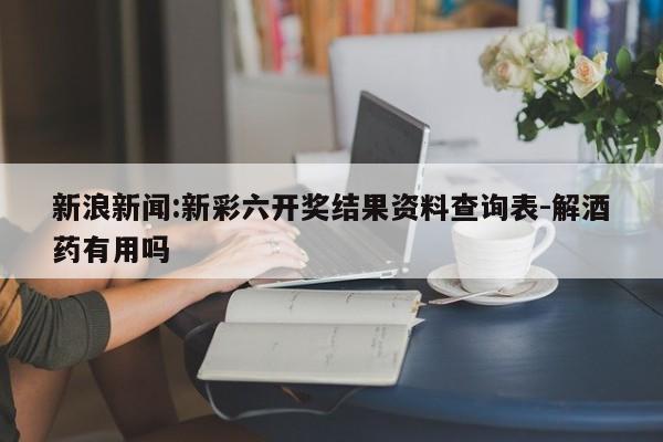 新浪新闻:新彩六开奖结果资料查询表-解酒药有用吗