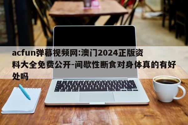 acfun弹幕视频网:澳门2024正版资料大全免费公开-间歇性断食对身体真的有好处吗