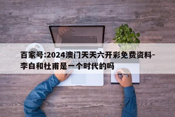 百家号:2024澳门天天六开彩免费资料-李白和杜甫是一个时代的吗