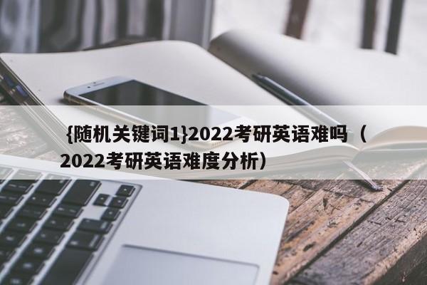  {随机关键词1}2022考研英语难吗（2022考研英语难度分析） 第1张