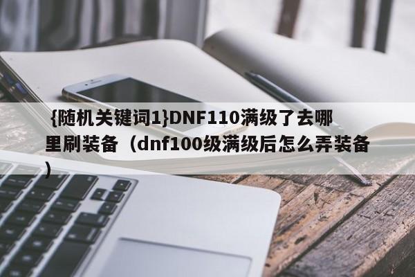  {随机关键词1}DNF110满级了去哪里刷装备（dnf100级满级后怎么弄装备）