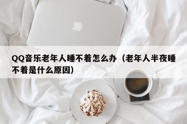 QQ音乐老年人睡不着怎么办（老年人半夜睡不着是什么原因）