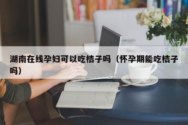 湖南在线孕妇可以吃桔子吗（怀孕期能吃桔子吗）