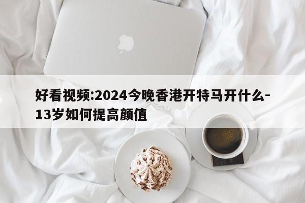 好看视频:2024今晚香港开特马开什么-13岁如何提高颜值