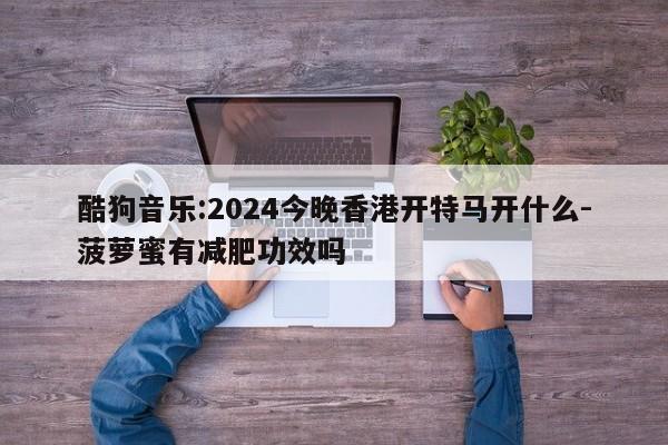 酷狗音乐:2024今晚香港开特马开什么-菠萝蜜有减肥功效吗