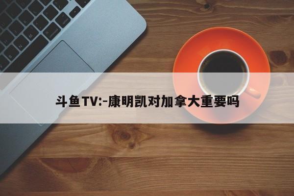 斗鱼TV:-康明凯对加拿大重要吗