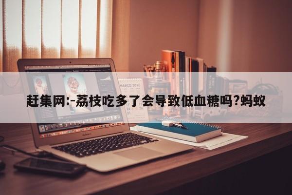 赶集网:-荔枝吃多了会导致低血糖吗?蚂蚁