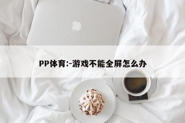 PP体育:-游戏不能全屏怎么办  第1张