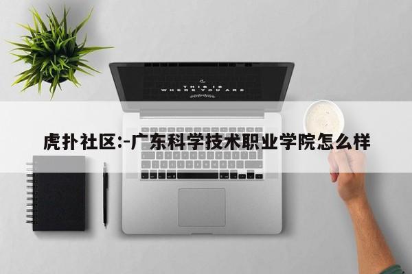 虎扑社区:-广东科学技术职业学院怎么样  第1张