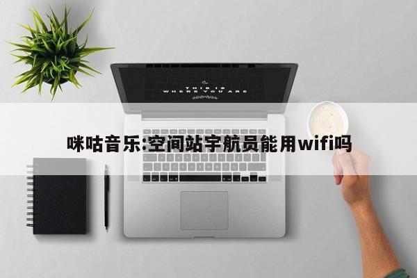 咪咕音乐:空间站宇航员能用wifi吗  第1张