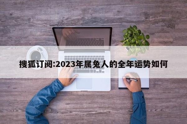 搜狐订阅:2023年属兔人的全年运势如何  第1张