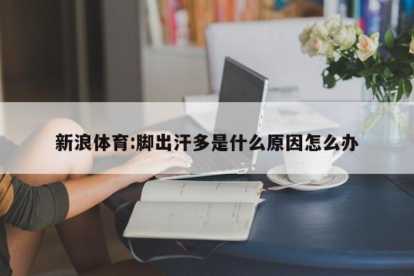 新浪体育:脚出汗多是什么原因怎么办