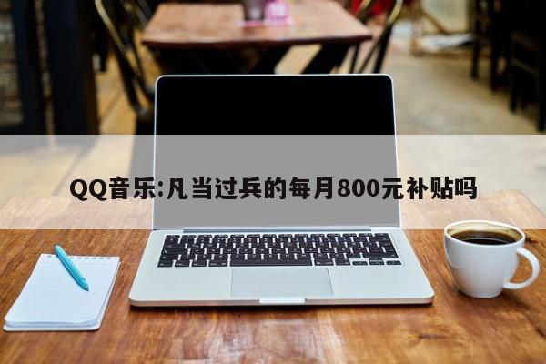 QQ音乐:凡当过兵的每月800元补贴吗  第1张