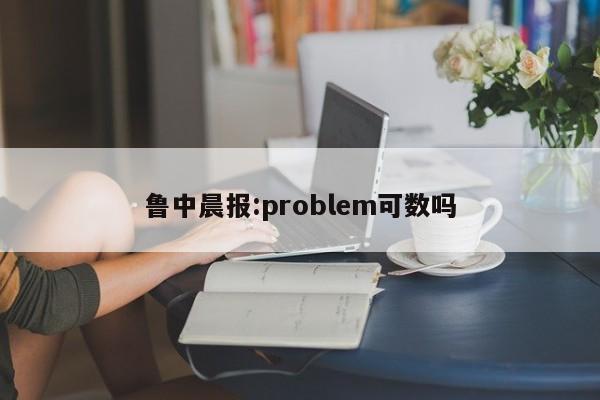 鲁中晨报:problem可数吗  第1张