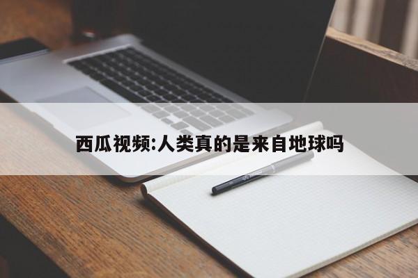 西瓜视频:人类真的是来自地球吗  第1张