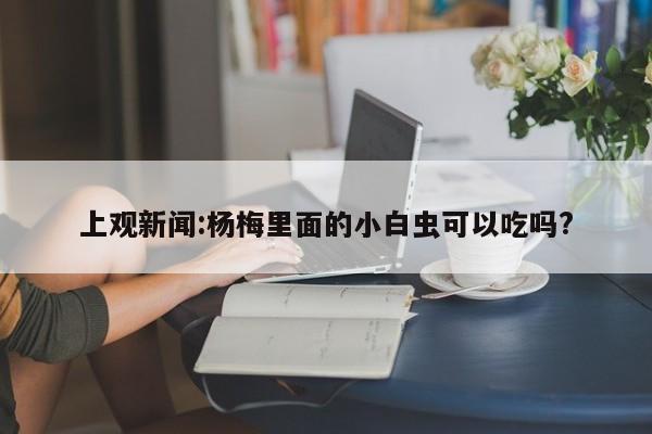 上观新闻:杨梅里面的小白虫可以吃吗?