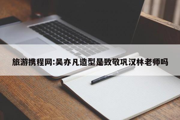 旅游携程网:吴亦凡造型是致敬巩汉林老师吗