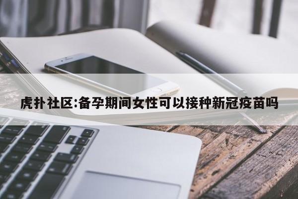 虎扑社区:备孕期间女性可以接种新冠疫苗吗