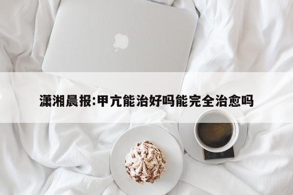 潇湘晨报:甲亢能治好吗能完全治愈吗