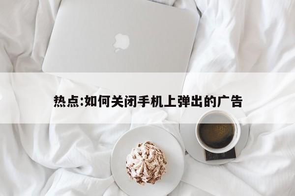 热点:如何关闭手机上弹出的广告