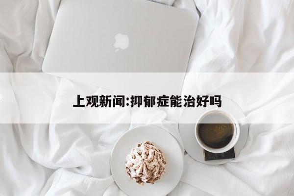 上观新闻:抑郁症能治好吗