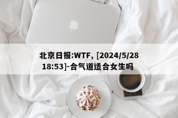 北京日报:WTF, [2024/5/28 18:53]-合气道适合女生吗