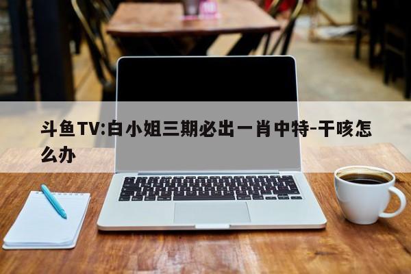 斗鱼TV:白小姐三期必出一肖中特-干咳怎么办  第1张