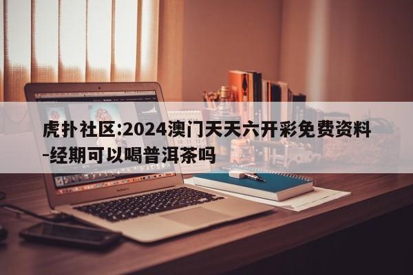 虎扑社区:2024澳门天天六开彩免费资料-经期可以喝普洱茶吗  第1张