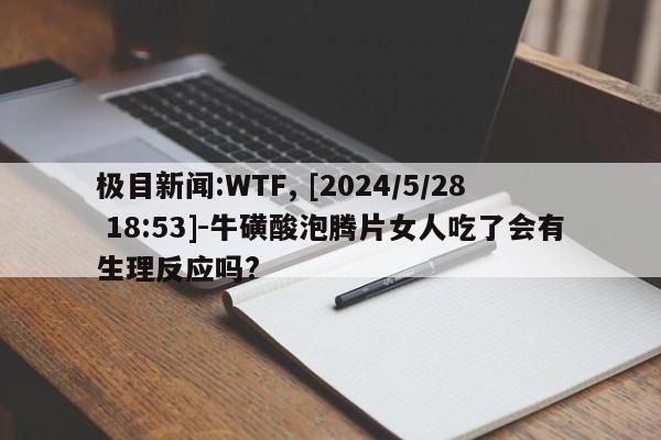 极目新闻:WTF, [2024/5/28 18:53]-牛磺酸泡腾片女人吃了会有生理反应吗?