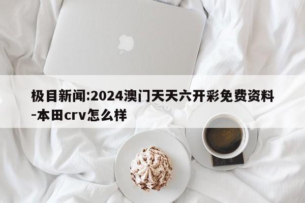 极目新闻:2024澳门天天六开彩免费资料-本田crv怎么样  第1张