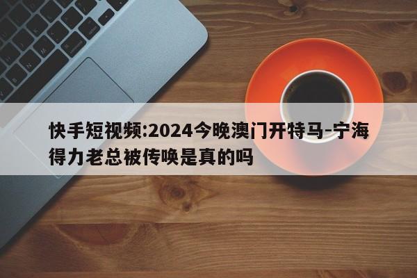 快手短视频:2024今晚澳门开特马-宁海得力老总被传唤是真的吗  第1张