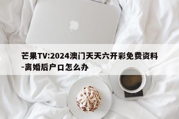 芒果TV:2024澳门天天六开彩免费资料-离婚后户口怎么办