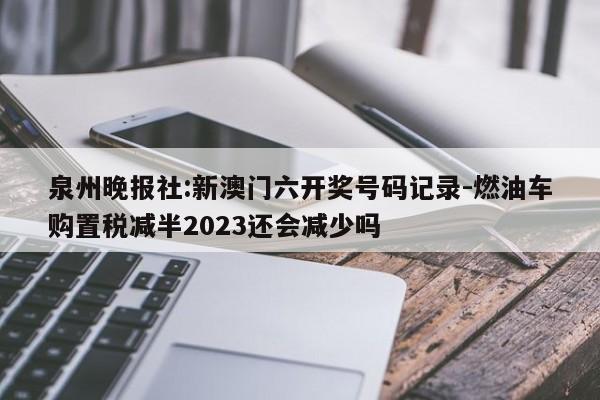 泉州晚报社:新澳门六开奖号码记录-燃油车购置税减半2023还会减少吗