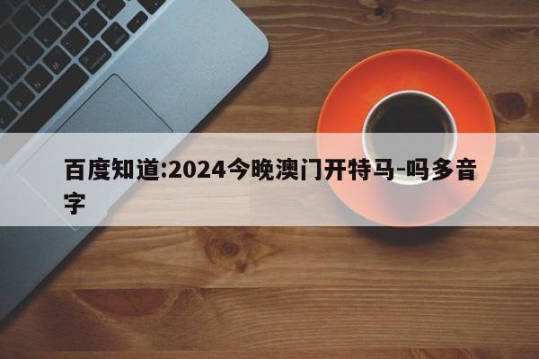 百度知道:2024今晚澳门开特马-吗多音字  第1张