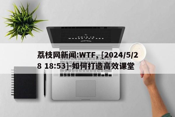 荔枝网新闻:WTF, [2024/5/28 18:53]-如何打造高效课堂