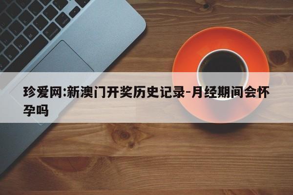 珍爱网:新澳门开奖历史记录-月经期间会怀孕吗