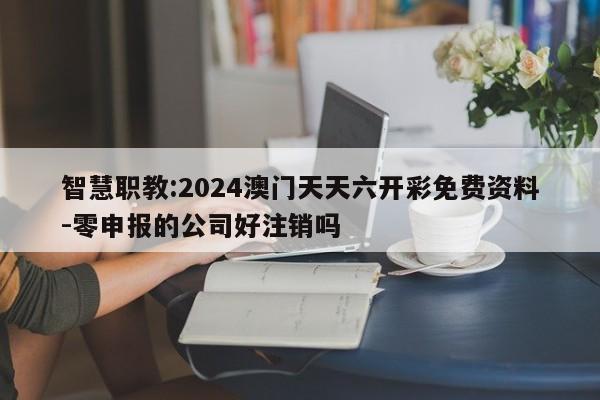 智慧职教:2024澳门天天六开彩免费资料-零申报的公司好注销吗  第1张