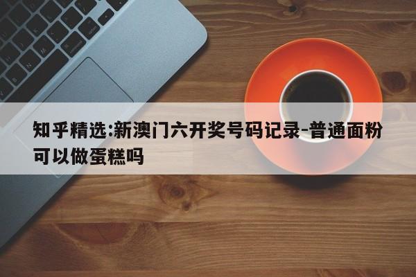 知乎精选:新澳门六开奖号码记录-普通面粉可以做蛋糕吗  第1张