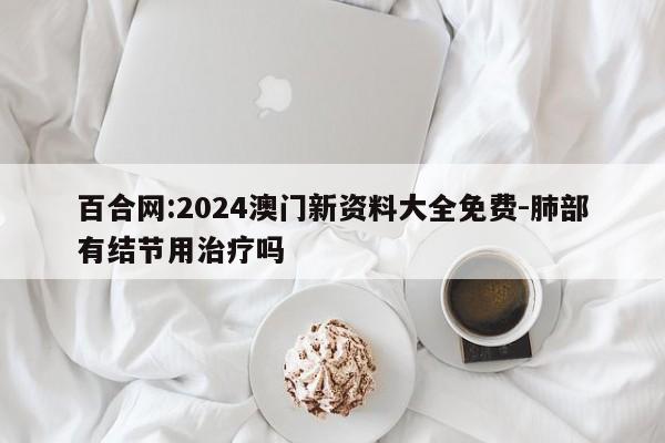 百合网:2024澳门新资料大全免费-肺部有结节用治疗吗  第1张