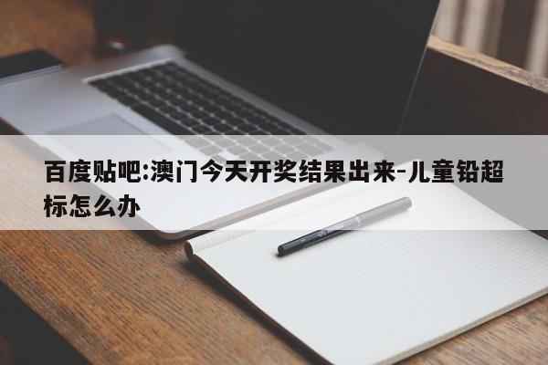 百度贴吧:澳门今天开奖结果出来-儿童铅超标怎么办