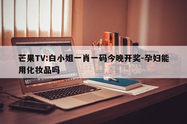 芒果TV:白小姐一肖一码今晚开奖-孕妇能用化妆品吗  第1张