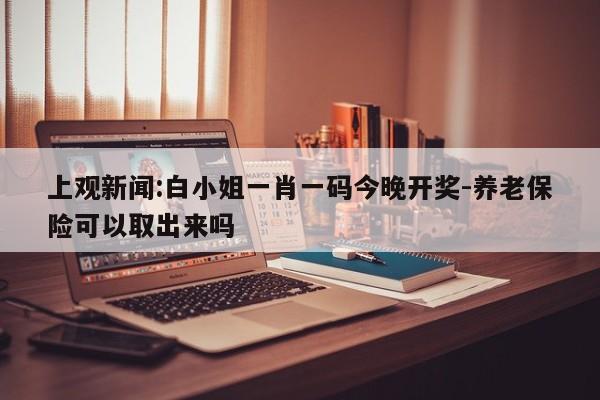 上观新闻:白小姐一肖一码今晚开奖-养老保险可以取出来吗  第1张