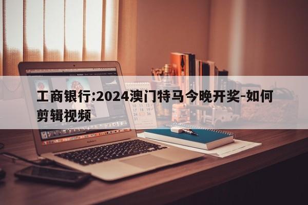 工商银行:2024澳门特马今晚开奖-如何剪辑视频  第1张