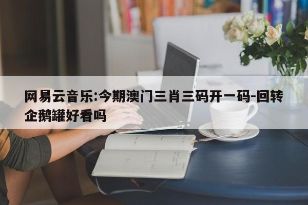 网易云音乐:今期澳门三肖三码开一码-回转企鹅罐好看吗  第1张